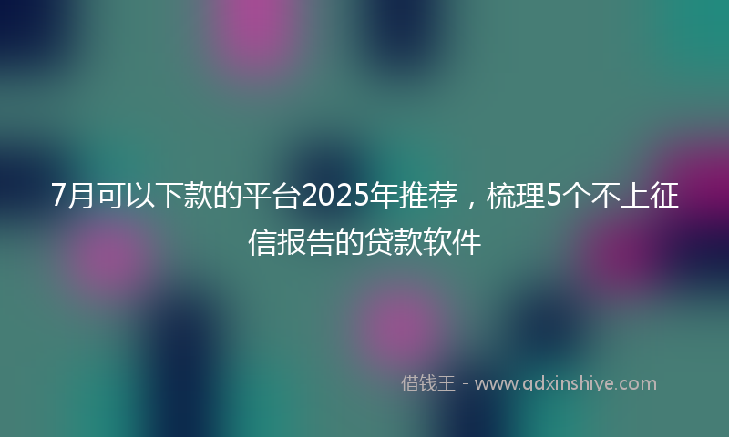 7月可以下款的平台2025年推荐，梳理5个不上征信报告的贷款软件