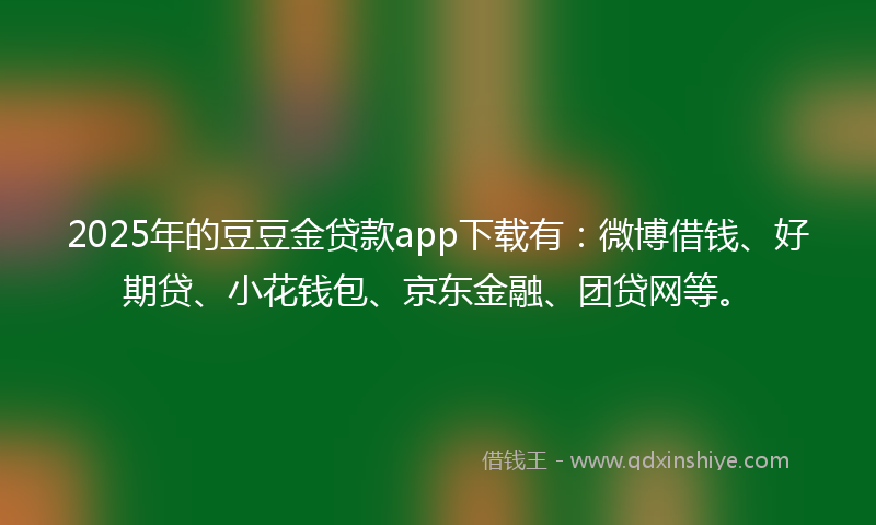 2025年的豆豆金贷款app下载有：微博借钱、好期贷、小花钱包、京东金融、团贷网等。