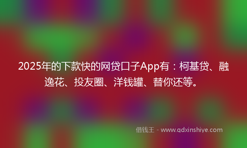 2025年的下款快的网贷口子App有：柯基贷、融逸花、投友圈、洋钱罐、替你还等。