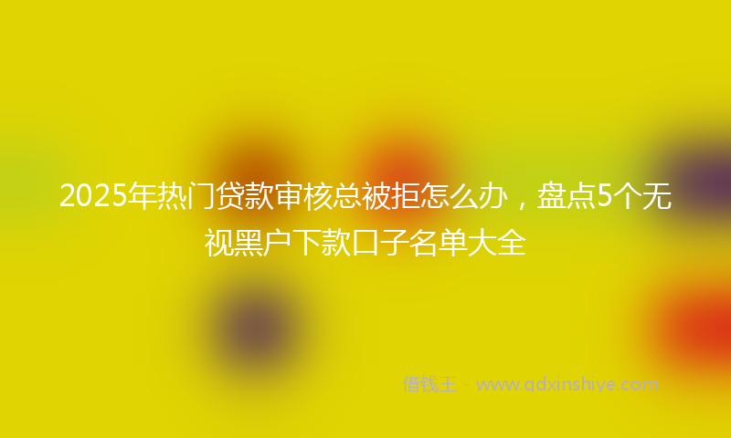 2025年热门贷款审核总被拒怎么办，盘点5个无视黑户下款口子名单大全