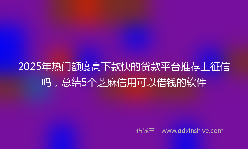 2025年热门额度高下款快的贷款平台推荐上征信吗，总结5个芝麻信用可以借钱的软件