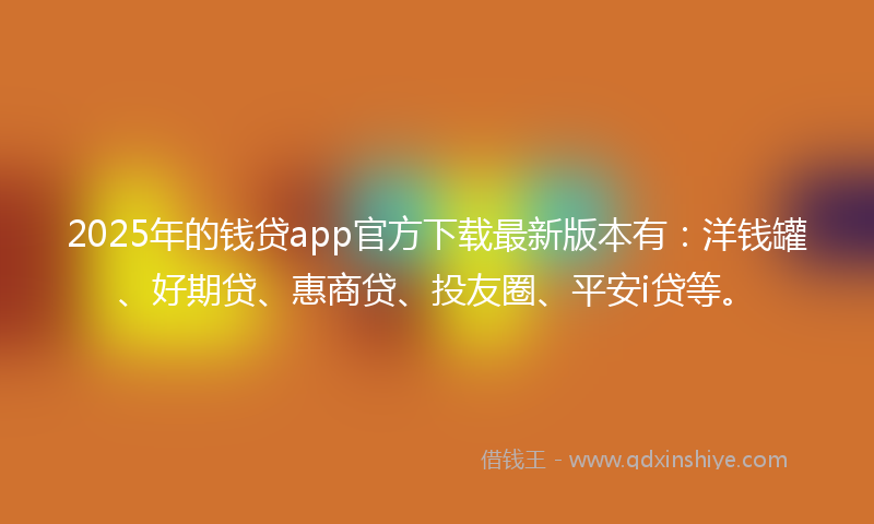 2025年的钱贷app官方下载最新版本有：洋钱罐、好期贷、惠商贷、投友圈、平安i贷等。
