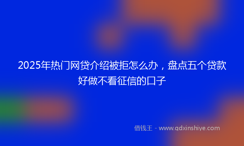 2025年热门网贷介绍被拒怎么办,盘点五个贷款好做不看征信的口子