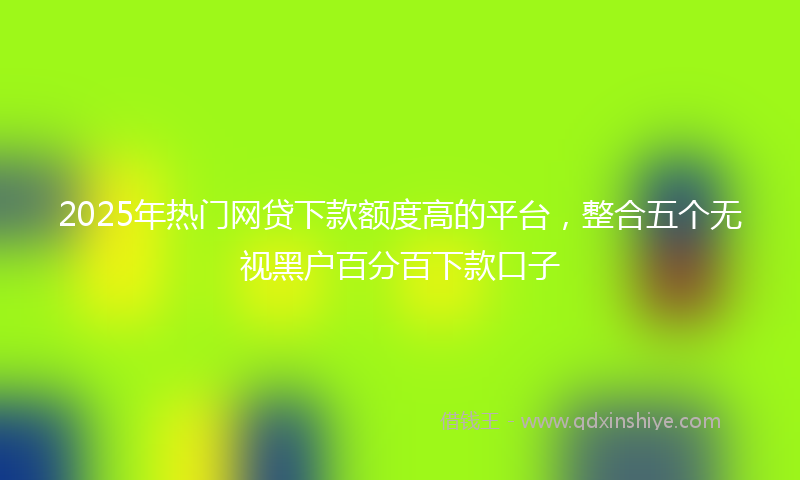 2025年热门网贷下款额度高的平台，整合五个无视黑户百分百下款口子