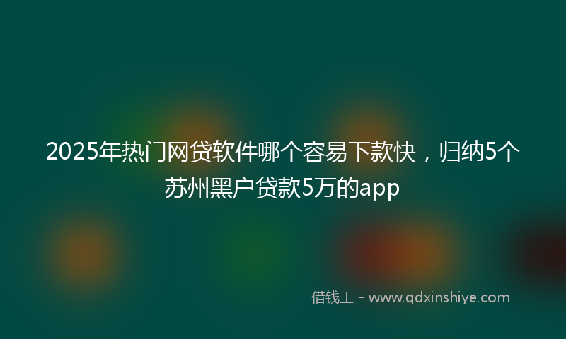 2025年热门网贷软件哪个容易下款快，归纳5个苏州黑户贷款5万的app