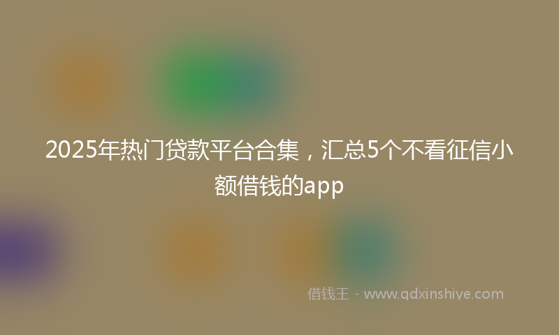 2025年热门贷款平台合集，汇总5个不看征信小额借钱的app