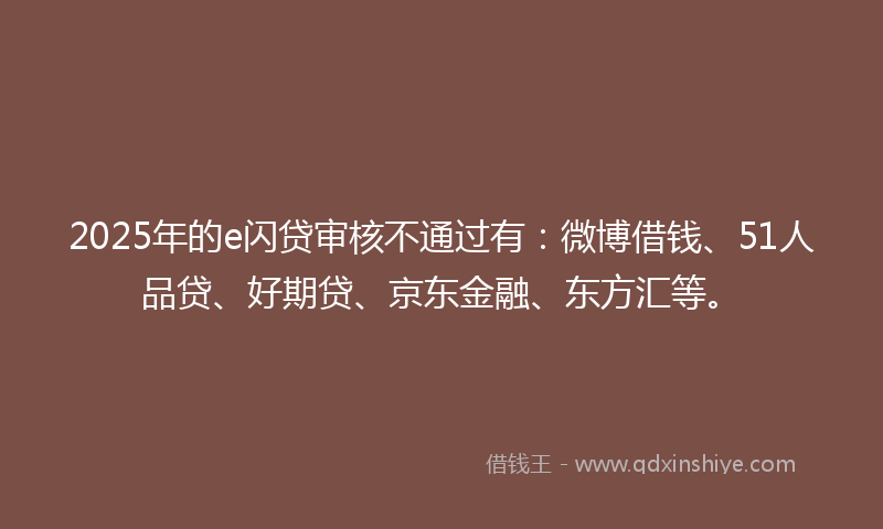 2025年的e闪贷审核不通过有：微博借钱、51人品贷、好期贷、京东金融、东方汇等。