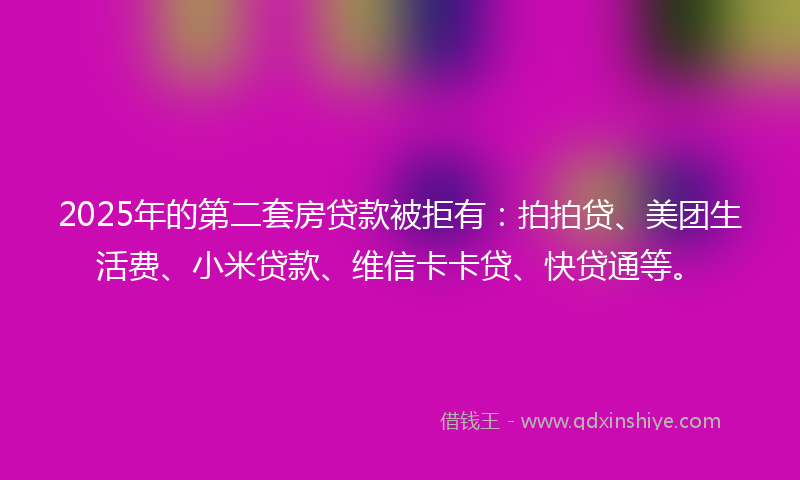 2025年的第二套房贷款被拒有：拍拍贷、美团生活费、小米贷款、维信卡卡贷、快贷通等。