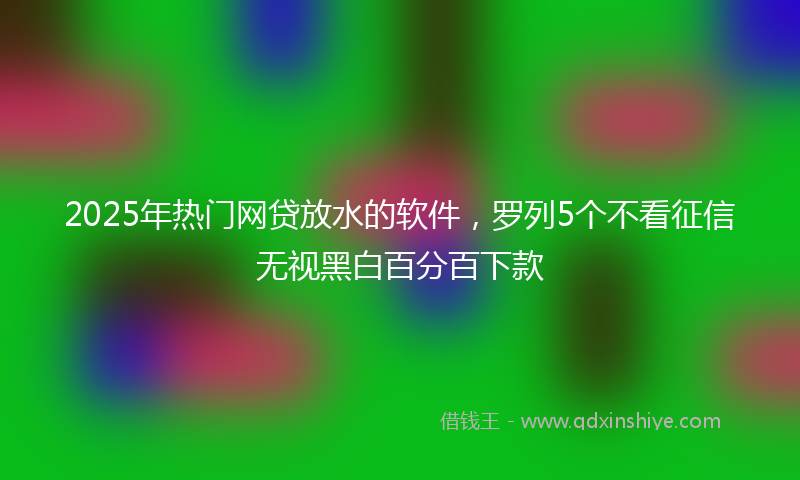 2025年热门网贷放水的软件，罗列5个不看征信无视黑白百分百下款