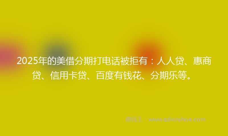 2025年的美借分期打电话被拒有：人人贷、惠商贷、信用卡贷、百度有钱花、分期乐等。