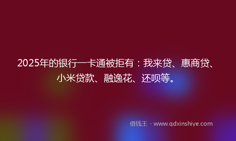 2025年的银行一卡通被拒有：我来贷、惠商贷、小米贷款、融逸花、还呗等。