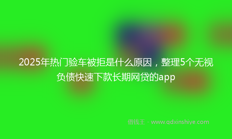 2025年热门验车被拒是什么原因，整理5个无视负债快速下款长期网贷的app
