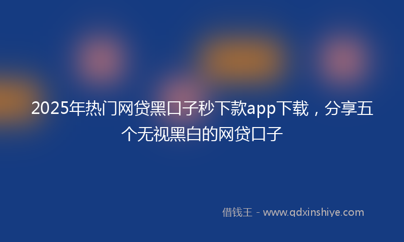 2025年热门网贷黑口子秒下款app下载，分享五个无视黑白的网贷口子