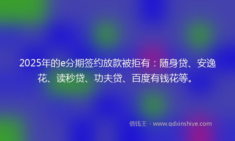 2025年的e分期签约放款被拒有：随身贷、安逸花、读秒贷、功夫贷、百度有钱花等。