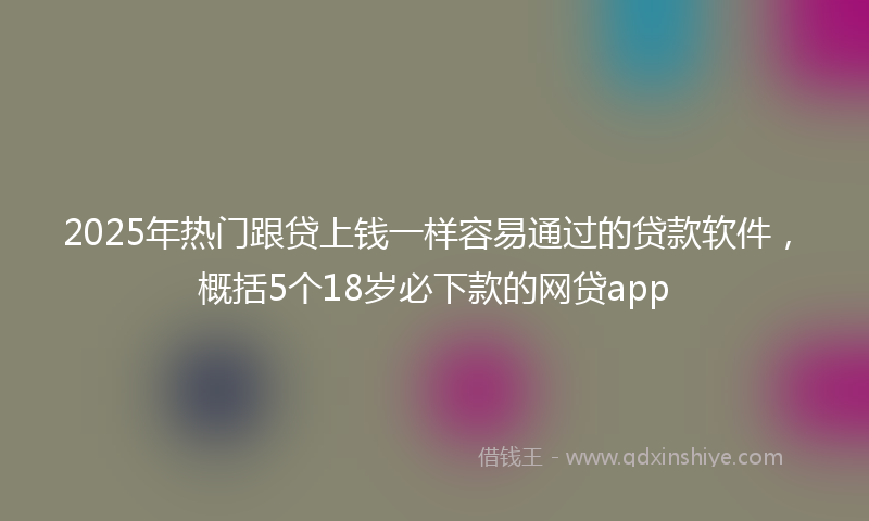 2025年热门跟贷上钱一样容易通过的贷款软件，概括5个18岁必下款的网贷app