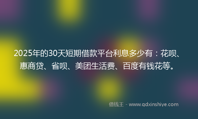 2025年的30天短期借款平台利息多少有:花呗、惠商贷、省呗、美团生活费、百度有钱花等。