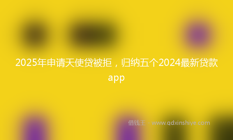 2025年申请天使贷被拒，归纳五个2024最新贷款app