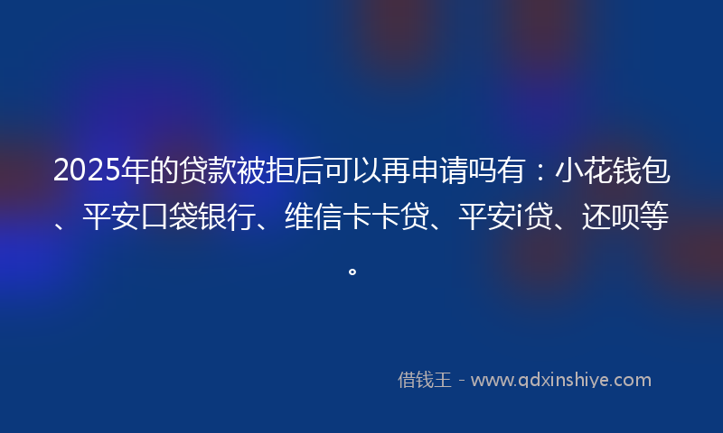 2025年的贷款被拒后可以再申请吗有：小花钱包、平安口袋银行、维信卡卡贷、平安i贷、还呗等。