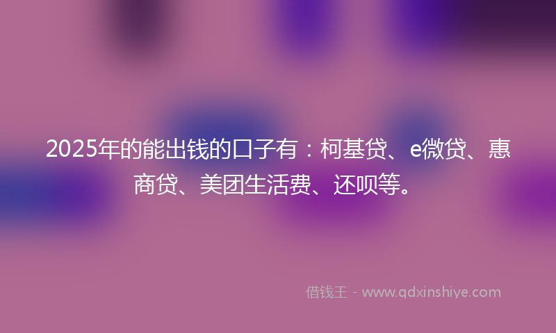 2025年的能出钱的口子有：柯基贷、e微贷、惠商贷、美团生活费、还呗等。
