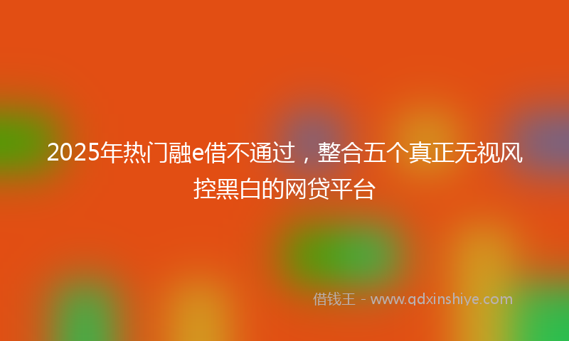 2025年热门融e借不通过，整合五个真正无视风控黑白的网贷平台