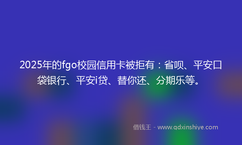 2025年的fgo校园信用卡被拒有：省呗、平安口袋银行、平安i贷、替你还、分期乐等。