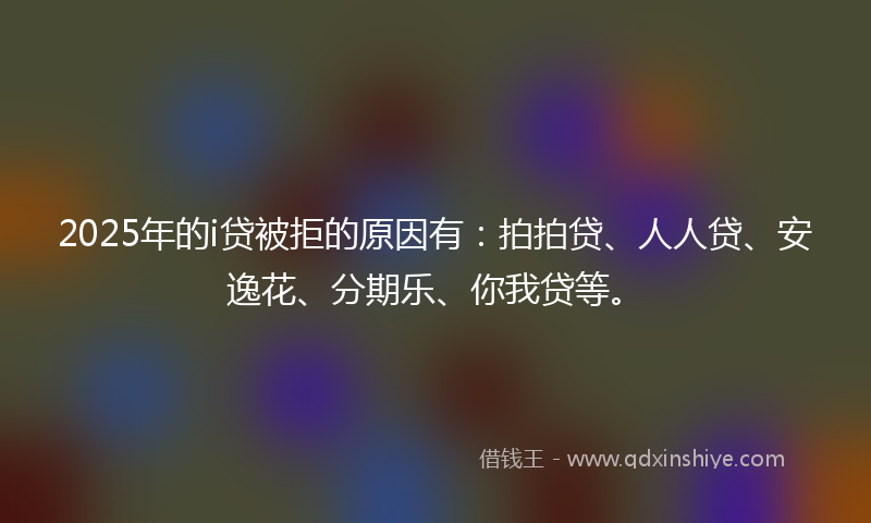 2025年的i贷被拒的原因有：拍拍贷、人人贷、安逸花、分期乐、你我贷等。