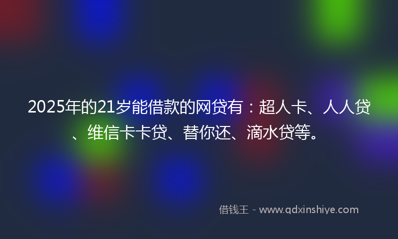2025年的21岁能借款的网贷有：超人卡、人人贷、维信卡卡贷、替你还、滴水贷等。