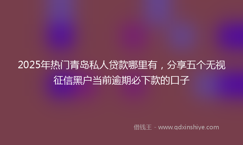 2025年热门青岛私人贷款哪里有，分享五个无视征信黑户当前逾期必下款的口子