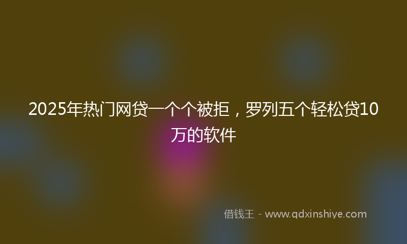2025年热门网贷一个个被拒，罗列五个轻松贷10万的软件