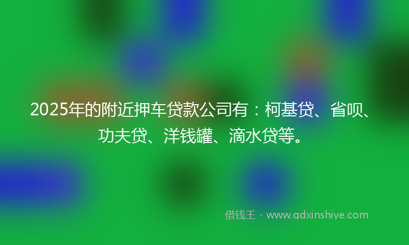 2025年的附近押车贷款公司有：柯基贷、省呗、功夫贷、洋钱罐、滴水贷等。