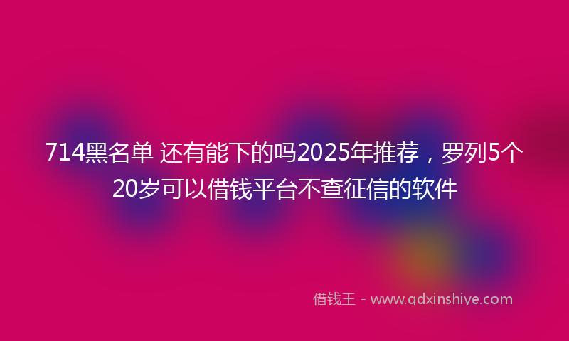 714黑名单 还有能下的吗2025年推荐，罗列5个20岁可以借钱平台不查征信的软件