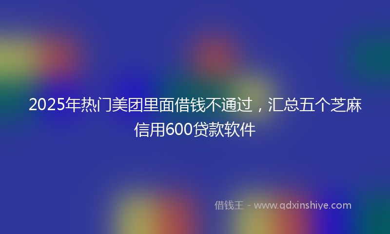 2025年热门美团里面借钱不通过，汇总五个芝麻信用600贷款软件