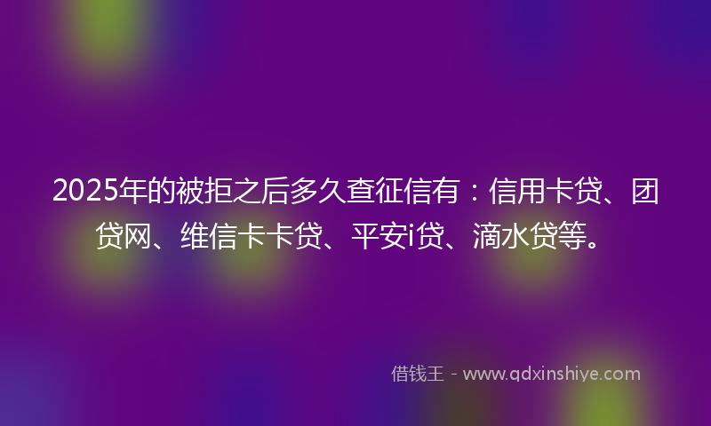 2025年的被拒之后多久查征信有：信用卡贷、团贷网、维信卡卡贷、平安i贷、滴水贷等。