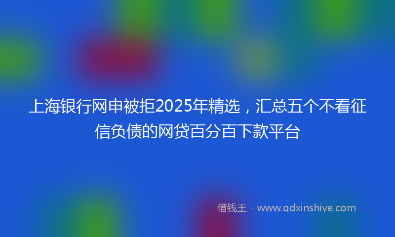 上海银行网申被拒2025年精选，汇总五个不看征信负债的网贷百分百下款平台