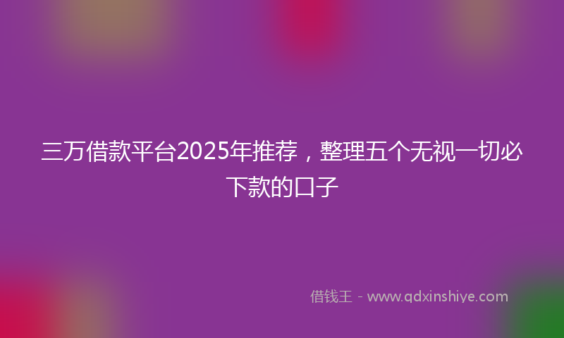 三万借款平台2025年推荐，整理五个无视一切必下款的口子