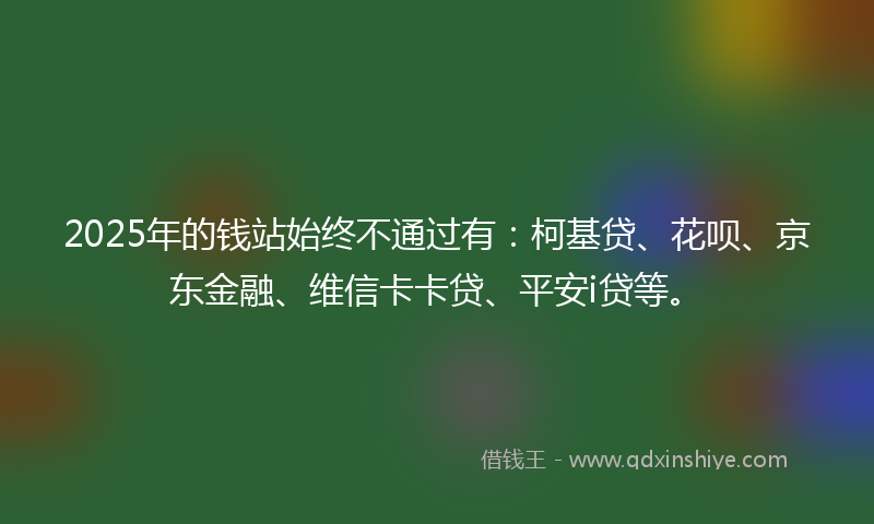 2025年的钱站始终不通过有:柯基贷、花呗、京东金融、维信卡卡贷、平安i贷等。