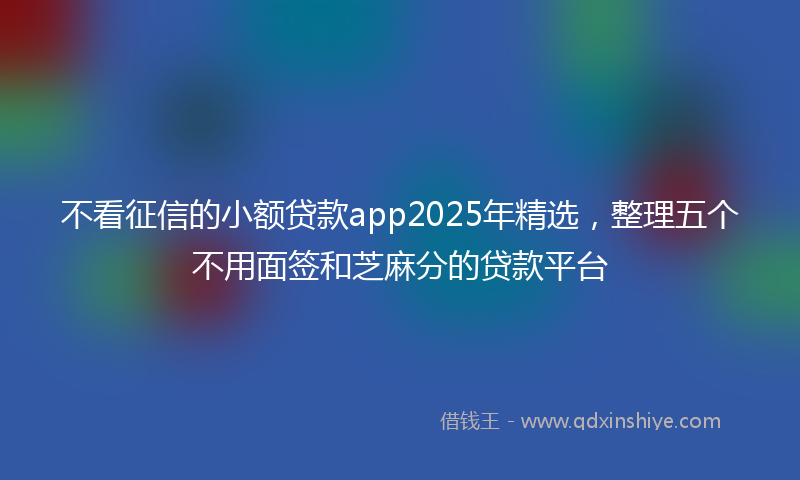 不看征信的小额贷款app2025年精选，整理五个不用面签和芝麻分的贷款平台