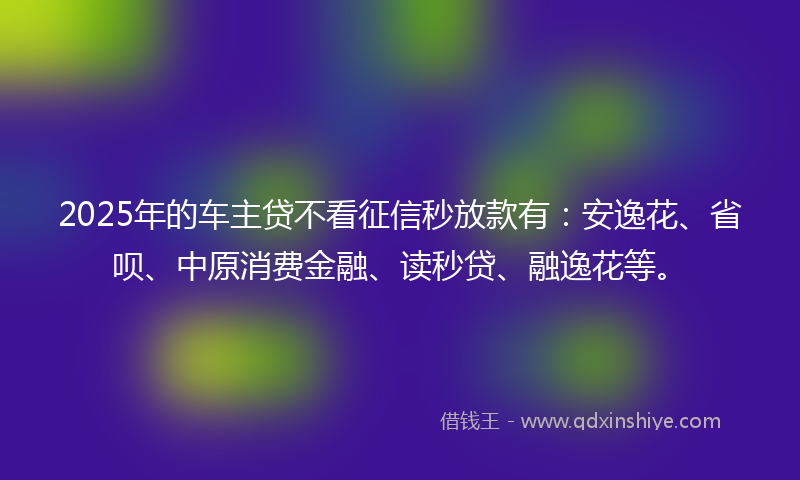 2025年的车主贷不看征信秒放款有：安逸花、省呗、中原消费金融、读秒贷、融逸花等。