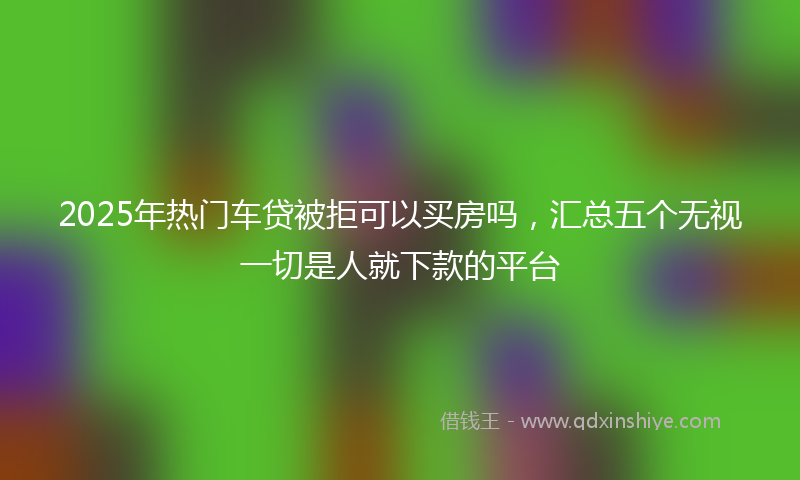 2025年热门车贷被拒可以买房吗，汇总五个无视一切是人就下款的平台