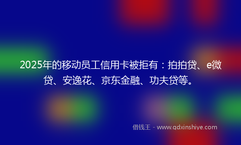 2025年的移动员工信用卡被拒有：拍拍贷、e微贷、安逸花、京东金融、功夫贷等。