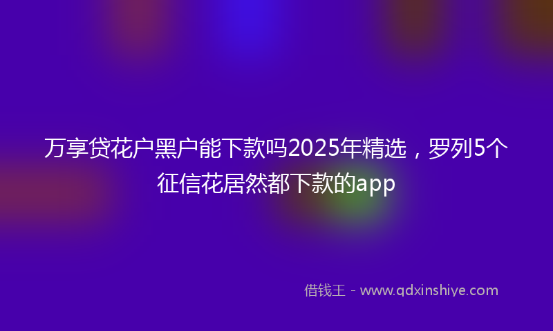 万享贷花户黑户能下款吗2025年精选，罗列5个征信花居然都下款的app