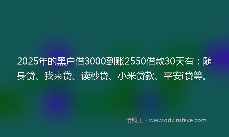 2025年的黑户借3000到账2550借款30天有：随身贷、我来贷、读秒贷、小米贷款、平安i贷等。