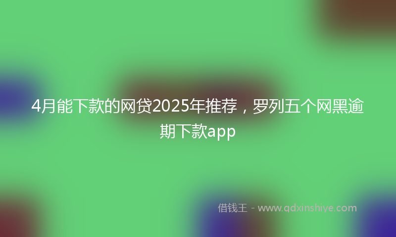 4月能下款的网贷2025年推荐，罗列五个网黑逾期下款app