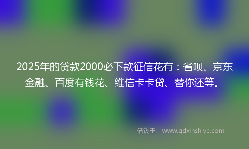 2025年的贷款2000必下款征信花有:省呗、京东金融、百度有钱花、维信卡卡贷、替你还等。
