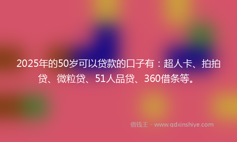 2025年的50岁可以贷款的口子有：超人卡、拍拍贷、微粒贷、51人品贷、360借条等。