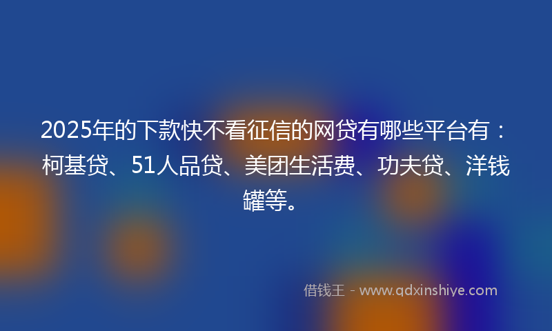2025年的下款快不看征信的网贷有哪些平台有：柯基贷、51人品贷、美团生活费、功夫贷、洋钱罐等。
