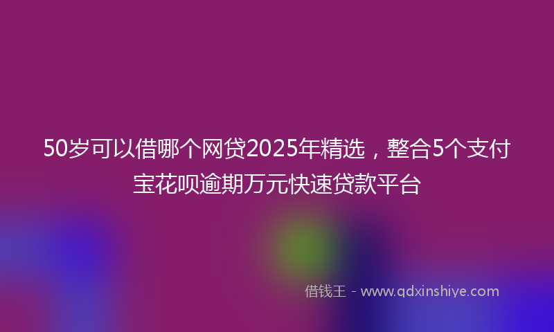 50岁可以借哪个网贷2025年精选，整合5个支付宝花呗逾期万元快速贷款平台