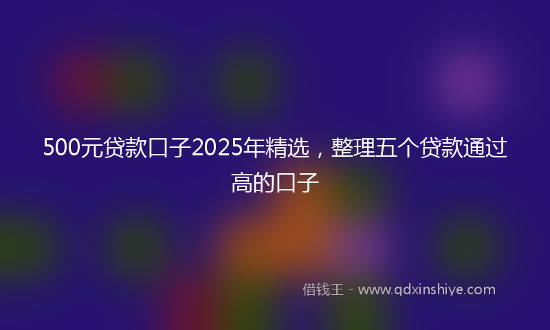 500元贷款口子2025年精选，整理五个贷款通过高的口子