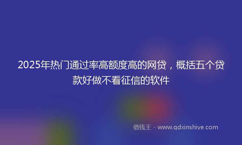 2025年热门通过率高额度高的网贷，概括五个贷款好做不看征信的软件