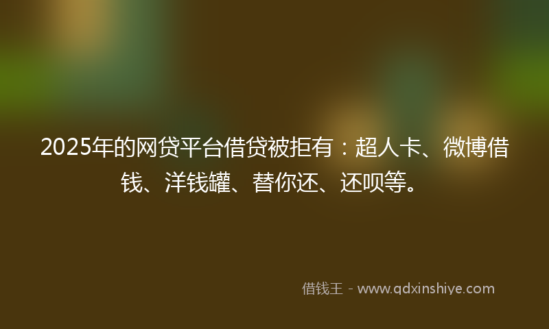 2025年的网贷平台借贷被拒有：超人卡、微博借钱、洋钱罐、替你还、还呗等。